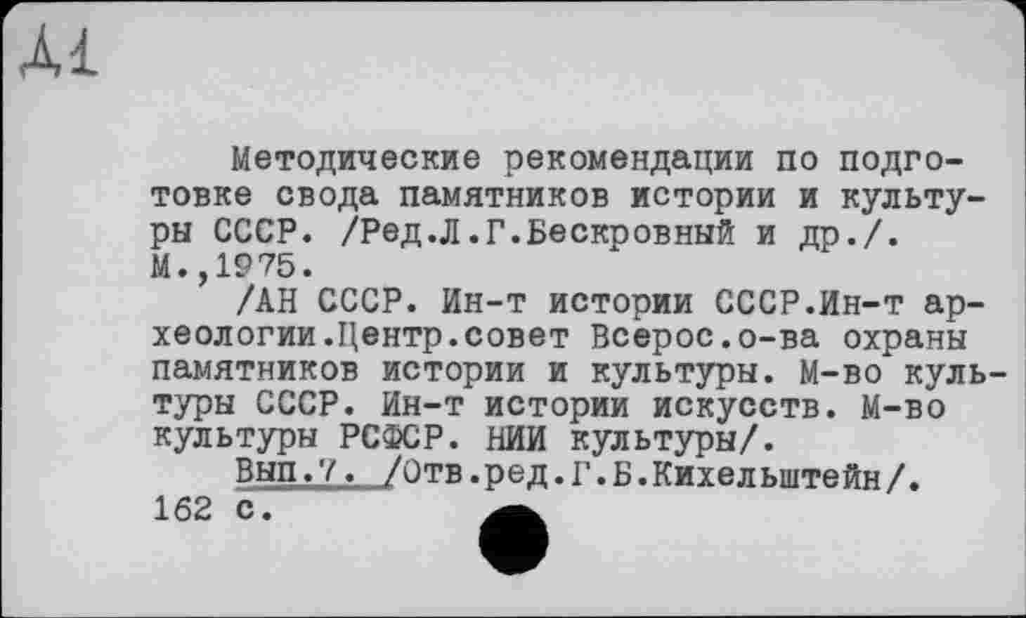 ﻿Al
Методические рекомендации по подготовке свода памятников истории и культуры СССР. /Ред.Л.Г.Бескровный и др./. М.,1975.
/АН СССР. Ин-т истории СССР.Ин-т археологии .Центр, совет Всерос.о-ва охраны памятников истории и культуры. М-во культуры СССР. Ин-т истории искусств. М-во культуры РСФСР. НИИ культуры/.
Вып.7. /Отв.ред.Г.Б.Кихельштейн/.
162 С.	А.